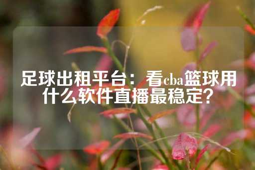 足球出租平台：看cba篮球用什么软件直播最稳定？